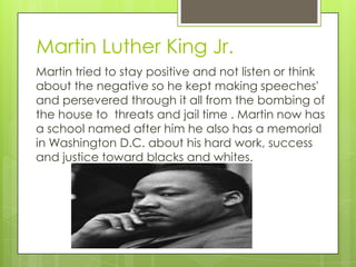 Martin Luther King Jr.
Martin tried to stay positive and not listen or think
about the negative so he kept making speeches'
and persevered through it all from the bombing of
the house to threats and jail time . Martin now has
a school named after him he also has a memorial
in Washington D.C. about his hard work, success
and justice toward blacks and whites.
 