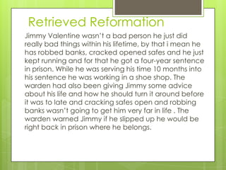 Retrieved Reformation
Jimmy Valentine wasn’t a bad person he just did
really bad things within his lifetime, by that i mean he
has robbed banks, cracked opened safes and he just
kept running and for that he got a four-year sentence
in prison. While he was serving his time 10 months into
his sentence he was working in a shoe shop. The
warden had also been giving Jimmy some advice
about his life and how he should turn it around before
it was to late and cracking safes open and robbing
banks wasn’t going to get him very far in life . The
warden warned Jimmy if he slipped up he would be
right back in prison where he belongs.
 