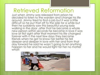 Retrieved Reformation
Just when Jimmy was released from prison he
decided to listen to the warden and change his life
around. Jimmy tired to find a job but it was a little
difficult so he put that off to the side for a while but
then he suddenly saw this beautiful young lady
walking in the door ,after that he became a whole
new person within seconds he became in love it was
love at first sight after that moment his life changed
forever with n the next few days they became
friends when he got to know her better he fell
deeper and deeper in love with her and from that
day forward he said he wasn’t going to let anything
happen to her and he would fight for her no matter
what!
 