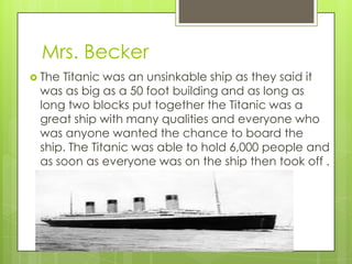 Mrs. Becker
 TheTitanic was an unsinkable ship as they said it
 was as big as a 50 foot building and as long as
 long two blocks put together the Titanic was a
 great ship with many qualities and everyone who
 was anyone wanted the chance to board the
 ship. The Titanic was able to hold 6,000 people and
 as soon as everyone was on the ship then took off .
 