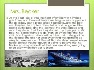 Mrs. Becker
   As the boat took of into the night everyone was having a
    great time and then suddenly something unusual happened
    the deck boy saw a piece of ice floating towards the boat
    and they told he captain about twice and he ignored the
    call so as the boat and the ice meet the ship stopped and
    soon they stared to sink as they started to put people on life
    boat Ms. Becker started to get frighten by the fact that her
    child had to go into a boat with out her and as she got into
    the life boat she told her child everything was going to be
    okay but even as she told herself that she didn’t even believe
    herself so how was her daughter going to believe that Ms.
    Becker was very worried but she knew everything was going
    to be okay when they got to shore
 