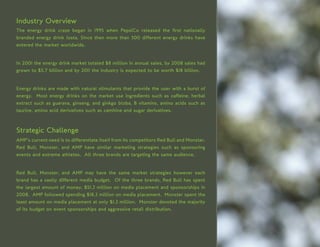 Industry Overview
The energy drink craze began in 1995 when PepsiCo released the first nationally
branded energy drink Josta. Since then more than 500 different energy drinks have
entered the market worldwide.


In 2001 the energy drink market totaled $8 million in annual sales, by 2008 sales had
grown to $5.7 billion and by 2011 the industry is expected to be worth $18 billion.


Energy drinks are made with natural stimulants that provide the user with a burst of
energy. Most energy drinks on the market use ingredients such as caffeine, herbal
extract such as guarana, ginseng, and ginkgo bloba, B vitamins, amino acids such as
taurine, amino acid derivatives such as camitine and sugar derivatives.



Strategic Challenge
AMP’s current need is to differentiate itself from its competitors Red Bull and Monster.
Red Bull, Monster, and AMP have similar marketing strategies such as sponsoring
events and extreme athletes. All three brands are targeting the same audience.


Red Bull, Monster, and AMP may have the same market strategies however each
brand has a vastly different media budget. Of the three brands, Red Bull has spent
the largest amount of money, $51.3 million on media placement and sponsorships in
2008. AMP followed spending $18.3 million on media placement. Monster spent the
least amount on media placement at only $1.3 million. Monster devoted the majority
of its budget on event sponsorships and aggressive retail distribution.
 