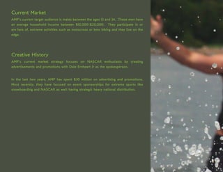 Current Market
AMP’s current target audience is males between the ages 13 and 34. These men have
an average household income between $10,000-$20,000. They participate in or
are fans of, extreme activities such as motocross or bmx biking and they live on the
edge.




Creative History
AMP’s current market strategy focuses on NASCAR enthusiasts by creating
advertisements and promotions with Dale Ernheart Jr as the spokesperson.


In the last two years, AMP has spent $30 million on advertising and promotions.
Most recently, they have focused on event sponsorships for extreme sports like
snowboarding and NASCAR as well having strategic heavy national distribution.
 