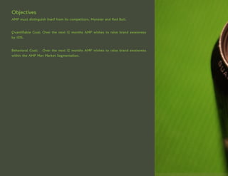 Objectives
AMP must distinguish itself from its competitors, Monster and Red Bull.


Quantifiable Goal: Over the next 12 months AMP wishes to raise brand awareness
by 10%.


Behavioral Goal: Over the next 12 months AMP wishes to raise brand awareness
within the AMP Man Market Segmentation.
 