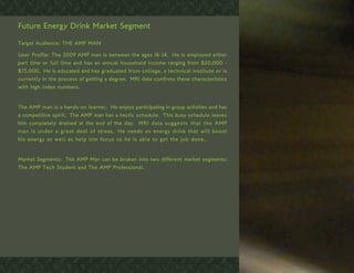 Future Energy Drink Market Segment

Target Audience: THE AMP MAN

User Profile: The 2009 AMP man is between the ages 18-34. He is employed either
part time or full time and has an annual household income ranging from $20,000 -
$75,000. He is educated and has graduated from college, a technical institute or is
currently in the process of getting a degree. MRI data confirms these characteristics
with high index numbers.


The AMP man is a hands-on learner. He enjoys participating in group activities and has
a competitive spirit. The AMP man has a hectic schedule. This busy schedule leaves
him completely drained at the end of the day. MRI data suggests that the AMP
man is under a great deal of stress. He needs an energy drink that will boost
his energy as well as help him focus so he is able to get the job done.


Market Segments: The AMP Man can be broken into two different market segments:
The AMP Tech Student and The AMP Professional.
 