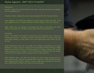 Market Segment: AMP TECH STUDENT

Preferences
Internet: These men use the Internet a few times a day and uses auto tech websites
such as alldatapro.com.


Television: When relaxing they watch cable programs like FX & Comedy Central.


Auto Magazines: The AMP Tech Student is always trying to better his trade. They
read magazines such as 4 Wheel Off Road, Hot Rod, Road & Track, and Trucking.


Radio: When they are working in the garage they listen to alternative rock radio
stations like Arrow 93.1, The Best Classic Rock Channel, and Howard 93.7


Challenges
Stress: The 2009 Tech Student is stressed out from balancing work, school and
recreational activities. His hectic schedule sometimes leads to anxiety; MRI data
shows high numbers for AMP drinkers who have experienced anxiety within the last
30 days.


Sleep Deprivation: Not only is the AMP Tech Student overwhelmed, he is sleep
deprived. A recent survey of Energy Drink Consumption Patterns Among College
Students by Nutrition Journal, found the majority of college students drink energy
drinks because of lack of sleep. 67% of respondents confirmed that the primary
reason they drink energy drinks is because they are sleep deprived.


Short Attention Span: The AMP Tech Student may have trouble focusing due to a
short attention span. MRI data shows high index numbers for AMP drinkers who have
been diagnosed with ADD or ADHD as well as high index numbers for those who
have treated ADD or ADHD with herbal or home remedies.
 