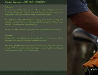 Market Segment: AMP PROFESSIONAL

Preferences
TV: He enjoys watching extreme sports on TV as well as watching shows such as
West Coast Choppers on TLC. He also rates Discovery channels number one in
entertainment value, bold new ideas, orginal series and high quality.


Auto Magazines: The AMP Professional keeps up on his trade by reading auto
magaizines such as 4 Wheeler and Off Road and Hot Rod Magazine. MRI data shows
that AMP Professionals read these periodicals.


Internet: The AMP Professional uses professional websites like Alldata.com daily.


Challenges
Getting Older: He is getting older and settling down. He is no longer able to
participate in the extreme recreational activities of his youth.


New Home: The AMP Professional is a first time homeowner. When the work week
ends, the AMP Professional heads home to begin a weekend full of remodeling and
home maintanence, leaving him no time to relax.
 