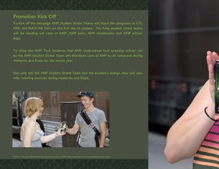 Promotion Kick Off
To kick off the campaign AMP Student Street Teams will flood the campuses of UTI,
MMI, and NASCAR Tech on the first day of classes. The Amp student street teams
will be handing out cans of AMP, AMP pens, AMP Notebooks, and AMP school
bags.


To show the AMP Tech Students that AMP understands how stressful school can
be the AMP Student Street Team will distribute cans of AMP to all campuses during
midterms and finals for the whole year.


Not only will the AMP Student Street Team fuel the student’s energy, they will also
offer tutoring services during midterms and finals.




Since UTI, MMI, and NASCAR tech have classes year round, the AMP Student Street Teams will run the promotions year round.
 