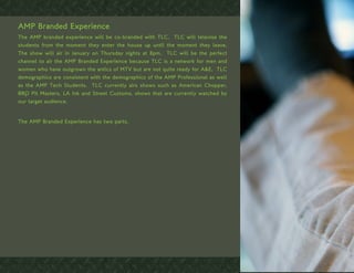 AMP Branded Experience
The AMP branded experience will be co-branded with TLC. TLC will televise the
students from the moment they enter the house up until the moment they leave.
The show will air in January on Thursday nights at 8pm. TLC will be the perfect
channel to air the AMP Branded Experience because TLC is a network for men and
women who have outgrown the antics of MTV but are not quite ready for A&E. TLC
demographics are consistent with the demographics of the AMP Professional as well
as the AMP Tech Students. TLC currently airs shows such as American Chopper,
BBQ Pit Masters, LA Ink and Street Customs, shows that are currently watched by
our target audience.


The AMP Branded Experience has two parts.
 