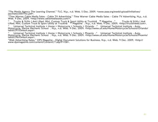 “The Martin Agency The Learning Channel.” TLC. N.p., n.d. Web. 5 Dec. 2009. <www.aaaa.org/eweb/upload/initiatives/
jaychiats/2007/tlc.pdf>.
“Time Warner Cable Media Sales - Cable TV Advertising.” Time Warner Cable Media Sales - Cable TV Advertising. N.p., n.d.
Web. 9 Dec. 2009. <http://www.cablemediasales.com/>.
“    Trucks & SUVs | 4x4 Lifted, Mini, Custom Truck & Sport Utility at Truckinâ€™ Magazine .”       Trucks & SUVs | 4x4
Lifted, Mini, Custom Truck & Sport Utility at Truckinâ€™ Magazine . N.p., n.d. Web. 9 Dec. 2009. <http://truckinweb.com>.
“    Universal Technical Institute > Home > Motorcycle > Schools > Orlando .” Universal Technical Institute - Auto,
Motorcycle, Marine Mechanic School . N.p., n.d. Web. 9 Dec. 2009. <http://www.uti.edu/Home/Motorcycle/Schools/Orlando/
tabid/297/Default.aspx>.
“    Universal Technical Institute > Home > Motorcycle > Schools > Phoenix .” Universal Technical Institute - Auto,
Motorcycle, Marine Mechanic School . N.p., n.d. Web. 9 Dec. 2009. <http://www.uti.edu/Home/Motorcycle/Schools/Phoenix/
tabid/296/Default.aspx>.
“Web Advertising Rates.” DPS Magazine - Digital Document Solutions for Business. N.p., n.d. Web. 9 Dec. 2009. <http://
www.dpsmagazine.com/content/ContentCT.asp?P=158>.




                                                                                                                     41
 