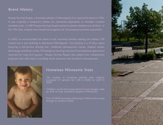 Brand History

People Serving People, a homeless shelter in Minneapolis first opened its doors in 1982.
It was originally a temporary shelter for chemically dependent or mentally unstable
homeless men. In 1987 People Serving People started to shelter families and children. In
the ‘90s they created more beneficial programs for the growing homeless population


In 2002, to accommodate the needs of the homeless families seeking out shelter, PSP
moved into a new building in downtown Minneapolis. The building is a 10 floor space
featuring a full-service dinning hall, childhood development center, medical center,
technology and library center, 99 emergency housing units and 10 two bedroom apartments
reserved for long term guests. People Serving People also added new collaborative
programs that offer help on building family advocacy and workforce development.



                                  Homeless Minnesota Stats
                                  The number of homeless families with children
                                  increased 27 percent for 1,318 in 2006 to 1,670 in
                                  2009

                                  Children, youth and young adults 21 and younger make
                                  up 45% of total homeless people in Minnesota

                                  Out of 9,000 homeless individuals 7,000 are fortunate
                                  enough to receive shelter
 