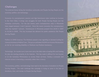 Challenges
The external forces facing the homeless community and People Serving People are the
economy, politics, and technology.


Economy: As unemployment, poverty and high foreclosure rates continue to increase
in the Twin Cities, it brings new struggles for both People Serving People and the
homeless community.     For the last twenty years unemployment rates in Minnesota
have ranged between 3 and 5 percent. Since the recent recession the unemployment
rates has reached 7 percent. Foreclosures in Minnesota jumped from 20,00 in 2007
to 26,265 in 2008. This has increased the demand for public assistance like People
Serving People.


Politics: In 2008 Governor Tim Pawlenty passed a law regarding un-allotted funding for
General Assistance Medical Care. This put an estimated 30,000 low income Minnesotans
at risk for not receiving disability or Medicare and Medical Assistance.



Technology: As society turns more tech savvy the daily tasks of paying bills and looking
for jobs are moving primarily to the Internet. This has made it difficult for low-income
or at risk homeless Minnesotans to access these services. Having a computer and
Internet access is becoming a necessity rather than a luxury.



The economy, politics, and technology have lead to the decrease of donations to People
Serving People.   The main challenge this campaign is trying to solve is the lack of
donations, time, and money, to People Serving People.
 