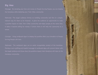 Big Idea
Message: By donating your time and money to People Serving People, you are helping
the homeless while bettering your Twin Cities community.


Rationale: The target audience thrives on building community and this is a simple,
relevant way for them to be involved. It gives the audience an opportunity to make

a positive impact on their Twin Cities community and helps people at the same time.

It takes it beyond asking for money; it shows them it will help the community as a

whole.



Concept: Using cardboard signs to display the positive effect your donation to People
Serving People will have.


Rationale: The cardboard signs are an easily recognizable symbol of the homeless.
Placing a more uplifting and hopeful message of cardboard signs will connect better with

the target audience and show them the posititve impact their donations will have on the

homeless community.
 