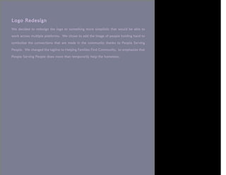 Logo Redesign
We decided to redesign the logo to something more simplistic that would be able to

work across multiple platforms. We chose to add the image of people holding hand to

symbolize the connections that are made in the community thanks to People Serving

People. We changed the tagline to Helping Families Find Community, to emphasize that

People Serving People does more than temporarily help the homeless.
 
