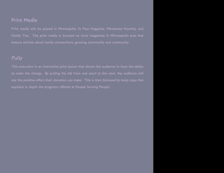 Print Media
Print media will be placed in Minneapolis St Paul Magazine, Minnesota Monthly, and

Family Ties. The print media is focused on local magazines in Minneapolis area that

feature articles about family connections, growing community and community.



Pully
This execution is an interactive print layout that allows the audience to have the ability

to make the change. By pulling the tab from one word to the next, the audience will

see the positive effect their donation can make. This is then followed by body copy that

explains in depth the programs offered at People Serving People.
 