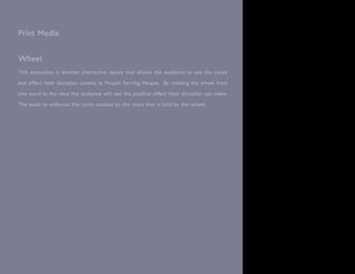 Print Media


Wheel
This execution is another interactive layout that allows the audience to see the cause

and effect their donation creates at People Serving People. By rotating the wheel from

one word to the next the audience will see the positive effect their donation can make.

The body re-enforces the cycle created by the story that is told by the wheel.
 
