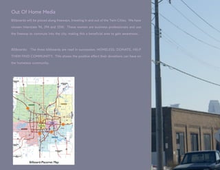 Out Of Home Media
Billboards will be placed along freeways, traveling in and out of the Twin Cities. We have

chosen Interstate 94, 394 and 35W. These women are business professionals and use

the freeway to commute into the city, making this a beneficial area to gain awareness.



Billboards:   The three billboards are read in succession, HOMELESS, DONATE, HELP

THEM FIND COMMUNITY. This shows the positive effect their donations can have on

the homeless community.
 