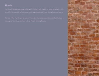 Murals
Murals will be painted along building of Nicollet Mall. Again, to focus on a high-traffic
street in Minneapolis, where many working professionals travel during business hours.


Murals:   The Murals are to show where the homeless used to exist but feature a

message of how they received help at People Serving People.
 