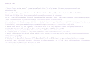 Work Cited

1. “History: People Serving People. ”. People Serving People 2008. PSP, Web January 2010. www.peopleservingpeople.org/
about/history.php
2. Boston, David. “Poverty Rates in Minnesota: Poor Residents in Inner Cities and Rural Areas Hit Hardest.” Suite 101. 20 July
2008. Suite 101. 24 Jan 2010. <http://poverty.suite101.com/article.cfm/poverty_in_minnesota>.
3. ECN. “2008 Foreclosure Rate in Minnesota”. Minnesota Home Ownership Center. 5 March 2009. Minnesota Home Ownership Center.
24 Jan 2010. http://hocmn.blogspot.com/2009/03/2008-foreclosure-rates-in-minnesota.html
4. Devorak, Petula. “On D.C. Streets, the Cell phone as Lifeline”. The Washington Post. 23 March 2009. The Washington Post Company.
23 January 2010. <http://www.washingtonpost.com/wpdyn/content/article/2009/03/22/AR2009032201835. html
5. .”White Picket Fences.” My Best Segments. 2008. Nielsen, Web. 15 Jan 2010. http://www.claritas.com/MyBestSegments/Con
tent/tabs/filterMenuFrameWork.jsp?page=../Segments/snapshot.jsp&menuid=91&submenuid=911
6. “Millennial Moms 101” Mr.Youth Mr Youth, web. January 2010. http://www.mryouth.com/#HowWeSeeIt
7. “People Serving People 2008 Annual Report”. People Serving People 2008. PSP, Web January 2010. http://www.peopleservingpeople.
org/news/annual_report.php
8. ”Salvation Army-Quantified.” Quantcast. 2009. QuantCast, Web. 15 Jan 2010. http://www.quantcast.com/salvationarmyusa.org
9. Hennepin County and City of Minneapolis Commission to End Homelessness. The Ten-Year Plan to End Homelessness in Minneapolis
and Hennepin County. Minneapolis: Hennepin Co. 2006
 