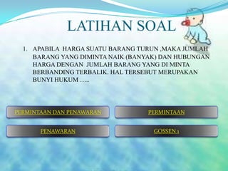 LATIHAN SOAL
1. APABILA HARGA SUATU BARANG TURUN ,MAKA JUMLAH
BARANG YANG DIMINTA NAIK (BANYAK) DAN HUBUNGAN
HARGA DENGAN JUMLAH BARANG YANG DI MINTA
BERBANDING TERBALIK. HAL TERSEBUT MERUPAKAN
BUNYI HUKUM …..

PERMINTAAN DAN PENAWARAN

PERMINTAAN

PENAWARAN

GOSSEN 1

 