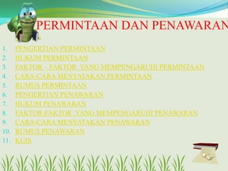 PERMINTAAN DAN PENAWARAN
1.
2.
3.
4.
5.
6.
7.
8.
9.
10.
11.

PENGERTIAN PERMINTAAN
HUKUM PERMINTAAN
FAKTOR – FAKTOR YANG MEMPENGARUHI PERMINTAAN
CARA-CARA MENYATAKAN PERMINTAAN
RUMUS PERMINTAAN
PENGERTIAN PENAWARAN
HUKUM PENAWARAN
FAKTOR-FAKTOR YANG MEMPENGARUHI PENAWARAN
CARA-CARA MENYATAKAN PENAWARAN
RUMUS PENAWARAN
KUIS

 