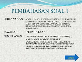 PEMBAHASAN SOAL 1
PERTANYAAN : APABILA HARGA SUATU BARANG TURUN ,MAKA JUMLAH
BARANG YANG DIMINTA NAIK (BANYAK) DAN HUBUNGAN
HARGA DENGAN JUMLAH BARANG YANG DI MINTA
BERBANDING TERBALIK. HAL TERSEBUT MERUPAKAN
BUNYI HUKUM …..

JAWABAN
: PERMINTAAN
PENJELASAN : HUKUM PERMINTAAN BERSIFAT NEGATIF(-),
KARENA BERBANDING TERBALIK.
• APABILA HARGA SUATU BARANG NAIK, MAKA JUMLAH
BARANG YANG DIMINTA AKAN TURUN (BERKURANG), TETAPI
• APABILA HARGA SUATU BARANG TURUN, MAKA JUMLAH
BARANG YANG DIMINTA AKAN NAIK (BERTAMBAH).

Lanjut

 