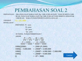 PEMBAHASAN SOAL 2
PERTANYAAN : JIKA PADA SAAT HARGA SAPU Rp. 2.000, JUMLAH SAPU YANG DI MINTA 5.000
BUAH. PADA SAAT HARGA SAPU Rp 3.000, JUMLAH YANG DIMINTA SEBANYAK
3.000 BUAH. MAKA FUNGSI PERMINTAANNYA ADALAH ……
JAWABAN
: Q = -2P + 9000
PENJELASAN :
DIKETAHUI: P1 : 2000
P2: 3000
QI : 5000
Q2 : 3000
DI TANYA: FUNGSI PERMINTAAN ?
JAWAB:

1000(Q5000)
1000Q – 5.000.000
1000Q
1000Q
Q

= -2000 (P-2000)
= -2000P + 4.000.000
= -2000P + 4.000.000 + 5.000.000
= -2000P + 9.000.000
= -2P + 9000

Lanjut

 