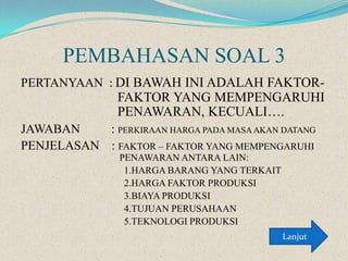 PEMBAHASAN SOAL 3
PERTANYAAN : DI BAWAH INI ADALAH FAKTOR-

FAKTOR YANG MEMPENGARUHI
PENAWARAN, KECUALI….
JAWABAN
: PERKIRAAN HARGA PADA MASA AKAN DATANG
PENJELASAN : FAKTOR – FAKTOR YANG MEMPENGARUHI
PENAWARAN ANTARA LAIN:
1.HARGA BARANG YANG TERKAIT
2.HARGA FAKTOR PRODUKSI
3.BIAYA PRODUKSI
4.TUJUAN PERUSAHAAN
5.TEKNOLOGI PRODUKSI
Lanjut

 