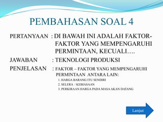PEMBAHASAN SOAL 4
PERTANYAAN : DI BAWAH INI ADALAH FAKTOR-

FAKTOR YANG MEMPENGARUHI
PERMINTAAN, KECUALI….
JAWABAN
: TEKNOLOGI PRODUKSI
PENJELASAN : FAKTOR – FAKTOR YANG MEMPENGARUHI
PERMINTAAN ANTARA LAIN:
1. HARGA BARANG ITU SENDIRI
2. SELERA / KEBIASAAN
3. PERKIRAAN HARGA PADA MASA AKAN DATANG

Lanjut

 