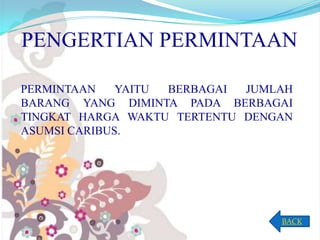 PENGERTIAN PERMINTAAN
PERMINTAAN
YAITU
BERBAGAI
JUMLAH
BARANG YANG DIMINTA PADA BERBAGAI
TINGKAT HARGA WAKTU TERTENTU DENGAN
ASUMSI CARIBUS.

BACK

 