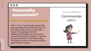 SLIDESMANIA.COM
Personality assessm
.
Personality
assessment?
ENJT-T ( www.16personalities.com)
(ENTJ-T) The Commander personality
type generally thinks and acts big. The
ENTJ personality type is nicknamed
"Head" and belongs to the NT
Intellectual temperament. ENTJs are
natural and assertive leaders. They are
analytical, efficient and hardworking.
They live in a world of ideas and have a
great ability to argue.
 