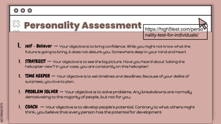 SLIDESMANIA.COM
Personality Assessment
Lorem ipsum
dolor sit amet,
consectetuer
adipiscing elit.
Tuesday
Lorem ipsum
dolor sit amet,
consectetuer
adipiscing elit.
Wednesday
Lorem ipsum
dolor sit amet,
consectetuer
adipiscing elit.
Thursday Friday
Lorem ipsum
dolor sit amet,
consectetuer
adipiscing elit.
Lorem ipsum
dolor sit amet,
consectetuer
adipiscing elit.
https://high5test.com/perso
nality-test-for-individuals/
1. self - Believer ➡️ Your objective is to bring confidence. While you might not know what the
future is going to bring, it does not disturb you. Somewhere deep in your mind and heart
1. STRATEGIST ➡️ Your objective is to see the big picture. Have you heard about 'taking the
helicopter view'? In your case, you are constantly on this helicopter!
1. TIME KEEPER ➡️ Your objective is to set timelines and deadlines. Because of your dislike of
surprises, you love to plan.
1. PROBLEM SOLVER ➡️ Your objective is to solve problems. Any breakdowns are normally
demotivating to the majority of people, but not for you.
1. COACH ➡️ Your objective is to develop people's potential. Contrary to what others might
think, you believe that every person has the potential for development
 