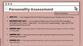 SLIDESMANIA.COM
Personality Assessment
Lorem ipsum
dolor sit amet,
consectetuer
adipiscing elit.
Tuesday
Lorem ipsum
dolor sit amet,
consectetuer
adipiscing elit.
Wednesday
Lorem ipsum
dolor sit amet,
consectetuer
adipiscing elit.
Thursday Friday
Lorem ipsum
dolor sit amet,
consectetuer
adipiscing elit.
Lorem ipsum
dolor sit amet,
consectetuer
adipiscing elit.
https://richardstep
1. fAITH (91%) ➡️ You respect others for learning about your family and community
1. RESOURCEFULNESS (88%)➡️ You're good at figuring out how to fit other people's
strengths into a team - help them. You thrive on responsibility - sign up for the
opportunities that drive it
1. CURIOSITY (88%) ➡️Actively take on roles that require you to stay current in a fast-
moving field.
1. AMBITION (81%) ➡️ Keep your focus on improving the things that work and not fixing
the things that break.
1. OPTIMISM (81%) ➡️ Actively help plan events - such as new product launches and
user groups.
 