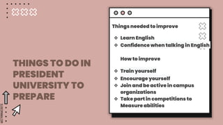 SLIDESMANIA.COM
THINGS TO DO IN
PRESIDENT
UNIVERSITY TO
PREPARE
Things needed to improve
❖ Learn English
❖ Confidence when talking in English
How to improve
❖ Train yourself
❖ Encourage yourself
❖ Join and be active in campus
organizations
❖ Take part in competitions to
Measure abilities
 