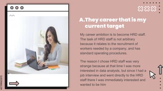 SLIDESMANIA.COM
My career ambition is to become HRD staff.
The task of HRD staff is not arbitrary
because it relates to the recruitment of
workers needed by a company, and has
standard operating procedures.
The reason I chose HRD staff was very
strange because at that time I was more
interested in data analysts, but since I had a
job interview and went directly to the HRD
staff there I was immediately interested and
wanted to be him
A.They career that is my
current target
 