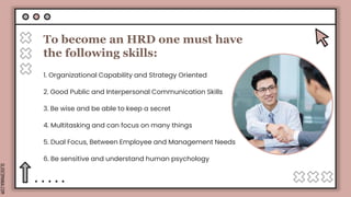 SLIDESMANIA.COM
To become an HRD one must have
the following skills:
1. Organizational Capability and Strategy Oriented
2. Good Public and Interpersonal Communication Skills
3. Be wise and be able to keep a secret
4. Multitasking and can focus on many things
5. Dual Focus, Between Employee and Management Needs
6. Be sensitive and understand human psychology
 