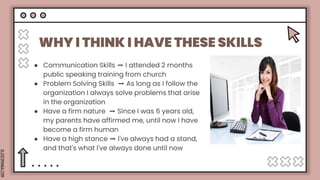 SLIDESMANIA.COM
WHY I THINK I HAVE THESE SKILLS
● Communication Skills ➡️ I attended 2 months
public speaking training from church
● Problem Solving Skills ➡️ As long as I follow the
organization I always solve problems that arise
in the organization
● Have a firm nature ➡️ Since I was 6 years old,
my parents have affirmed me, until now I have
become a firm human
● Have a high stance ➡️ I've always had a stand,
and that's what I've always done until now
 