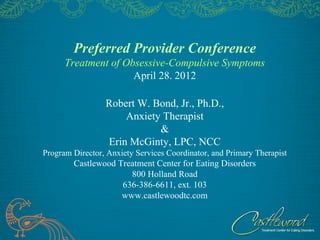 Preferred Provider Conference
      Treatment of Obsessive-Compulsive Symptoms
                     April 28. 2012

                 Robert W. Bond, Jr., Ph.D.,
                     Anxiety Therapist
                            &
                 Erin McGinty, LPC, NCC
Program Director, Anxiety Services Coordinator, and Primary Therapist
        Castlewood Treatment Center for Eating Disorders
                      800 Holland Road
                    636-386-6611, ext. 103
                    www.castlewoodtc.com
 