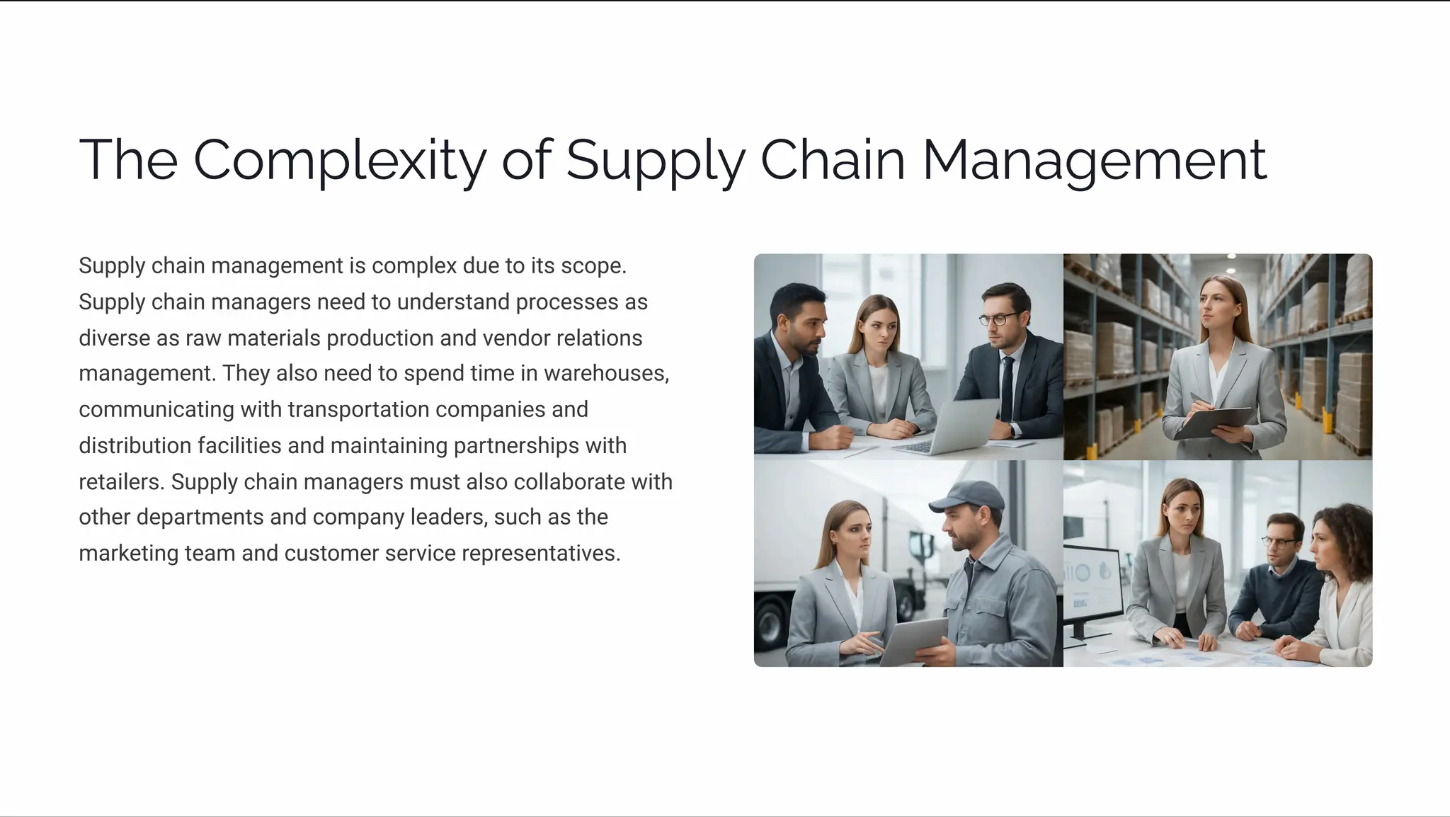 The Complexity of Supply Chain Management
Supply chain management is complex due to its scope.
Supply chain managers need to understand processes as
diverse as raw materials production and vendor relations
management. They also need to spend time in warehouses,
communicating with transportation companies and
distribution facilities and maintaining partnerships with
retailers. Supply chain managers must also collaborate with
other departments and company leaders, such as the
marketing team and customer service representatives.
 