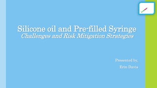 Silicone oil and Pre-filled Syringe
Challenges and Risk Mitigation Strategies
Presented by,
Erin Davis
 