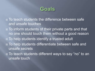  To teach students the difference between safe
and unsafe touches
 To inform students of their private parts and that
no one should touch them without a good reason
 To help students identify a trusted adult
 To help students differentiate between safe and
unsafe secrets
 To teach students different ways to say “no” to an
unsafe touch
 