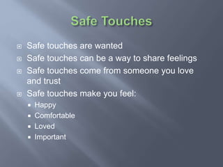  Safe touches are wanted
 Safe touches can be a way to share feelings
 Safe touches come from someone you love
and trust
 Safe touches make you feel:
 Happy
 Comfortable
 Loved
 Important
 