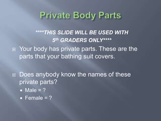 ****THIS SLIDE WILL BE USED WITH
5th GRADERS ONLY****
 Your body has private parts. These are the
parts that your bathing suit covers.
 Does anybody know the names of these
private parts?
 Male = ?
 Female = ?
 