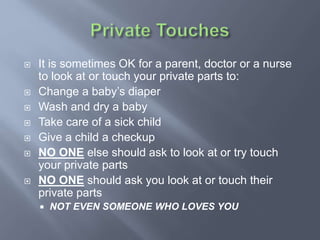  It is sometimes OK for a parent, doctor or a nurse
to look at or touch your private parts to:
 Change a baby’s diaper
 Wash and dry a baby
 Take care of a sick child
 Give a child a checkup
 NO ONE else should ask to look at or try touch
your private parts
 NO ONE should ask you look at or touch their
private parts
 NOT EVEN SOMEONE WHO LOVES YOU
 