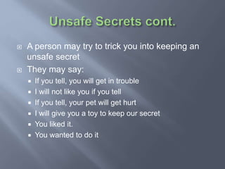  A person may try to trick you into keeping an
unsafe secret
 They may say:
 If you tell, you will get in trouble
 I will not like you if you tell
 If you tell, your pet will get hurt
 I will give you a toy to keep our secret
 You liked it.
 You wanted to do it
 