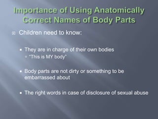  Children need to know:
 They are in charge of their own bodies
 “This is MY body”
 Body parts are not dirty or something to be
embarrassed about
 The right words in case of disclosure of sexual abuse
 
