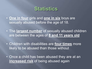 • One in four girls and one in six boys are
sexually abused before the age of 18.
• The largest number of sexually abused children
are between the ages of 8 and 11 years old
• Children with disabilities are four times more
likely to be abused than those without
• Once a child has been abused they are at an
increased risk of being abused again
 