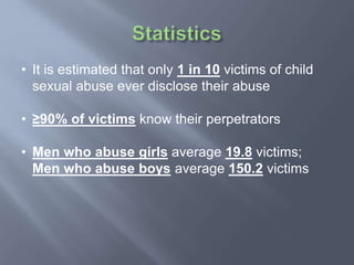 • It is estimated that only 1 in 10 victims of child
sexual abuse ever disclose their abuse
• ≥90% of victims know their perpetrators
• Men who abuse girls average 19.8 victims;
Men who abuse boys average 150.2 victims
 