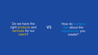 Do we have the
right products and
services for our
users?
How do humans
feel about the
experiences you
create?
vs
 