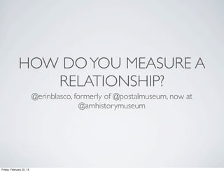 HOW DO YOU MEASURE A
                 RELATIONSHIP?
                          @erinblasco, formerly of @postalmuseum, now at
                                         @amhistorymuseum




Friday, February 22, 13
 
